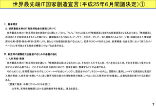 世界最先端IT国家創造宣言（平成25年６月閣議決定）① 
７ 
Ⅰ．基本理念 
２．世界最高水準のIT利活用社会の実現に向けて 
世界最高水準のIT利活用社会を実現するに際して、「ヒト」、「モノ」、「カネ」と並んで「情報資源」は新たな経営資源となるものであり、「情報資源」 
の活用こそが経済成長をもたらす鍵となり、課題解決にもつながる。ビッグデータやオープンデータに期待されるように、分野・領域を超えた情報資 
源の収集・蓄積・融合・解析・活用により、新たな付加価値を創造するとともに、変革のスピードを向上させ、産業構造・社会生活において新たなイノ 
ベーションを可能とする社会の構築につなげる必要がある。 
Ⅳ．利活用の裾野拡大を推進するための基盤の強化 
１．人材育成・教育 
世界最高水準のIT利活用社会を通じて、「情報資源立国」となるためには、それをけん引する人材、それを支える人材、それを享受して豊かに生 
活する人材が必要であり、それぞれの年代や目的に応じて、施策を検討・整備することが必要である。 
そのためには、教育環境自体のIT化（ソフト・ハードを含むインフラ）、国民全体のITリテラシーの向上、国際的に通用しリードする実践的な高度IT 
人材の育成（人材育成・教育レベル）及び教育内容の面での情報教育の推進（レベルに応じた教育内容）を推進し、必要な施策を実行する必要が 
ある。 
【関連工程表中期（2016～2018年度）】 
大学等、高等教育機関における遠隔教育等を推進し、普及を図る。  