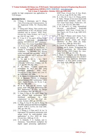 Y Venkat Seshaiah, B.Chinna rao, P.M.Francis / International Journal of Engineering Research
                and Applications (IJERA) ISSN: 2248-9622 www.ijera.com
                    Vol. 2, Issue 5, September- October 2012, pp.1458-1462
suitable for high compression rate applications in               IEEE Trans. Circuits Syst. II, Exp. Briefs,
VLSI designs.                                                    vol. 43, no. 2, pp. 90–95, Feb. 1996.
                                                          [13]   K. J. Cho, K. C. Lee, J. G. Chung, and K.
REFERENCES                                                       K. Parhi, “Design of low-error fixed-width
  [1]    Y.Wang, J. Ostermann, and Y. Zhang,                     modified booth multiplier,” IEEE Trans.
         Video Processing and Communications, 1st                Very Large Scale Integr. (VLSI) Syst., vol.
         ed. Englewood Cliffs, NJ: Prentice-Hall,                12, no. 5, pp. 522–531, May 2004.
         2002.                                            [14]   L. D. Van and C. C. Yang, “Generalized
  [2]    Y. Chang and C.Wang, “New systolic array                low-error       area-efficient    fixedwidth
         implementation of the 2-D discrete cosine               multipliers,” IEEE Trans. Circuits Syst. I,
         transform and its inverse,” IEEE Trans.                 Reg. Papers, vol. 52, no. 8, pp. 1608–1619,
         Circuits Syst. Video Technol., vol. 5, no. 2,           Aug. 2005.
         pp. 150–157, Apr. 1995.                          [15]   C. C. Sun, P. Donner, and J. Gotze, “Low-
  [3]    C. T. Lin, Y. C. Yu, and L. D. Van, “Cost-              complexity multi-purpose IP core for
         effective     triple-mode      reconfigurable           quantized discrete cosine and integer
         pipeline FFT/IFFT/2-D DCT processor,”                   transform,” in Proc. IEEE Int. Symp.
         IEEE Trans. Very Large Scale Integr. Syst.,             Circuits Syst., 2009, pp. 3014–3017.
         vol. 16, no. 8, pp. 1058–1071, Aug. 2008.        [16]   A. Tumeo, M. Monchiero, G. Palermo, F.
  [4]    S. Uramoto, Y. Inoue, A. Takabatake, J.                 Ferrandi, and D. Sciuto, “A pipelined fast
         Takeda, Y. Yamashita, H. Yerane, and M.                 2D-DCT accelerator for FPGA-based
         Yoshimoto, “A 100-MHz 2-D discrete                      SoCs,” in Proc. IEEE Comput. Soc. Annu.
         cosine transform core processor,” IEEE J.               Symp. VLSI, 2007, pp. 331–336.
         Solid-State Circuits, vol. 27, no. 4, pp. 492–   [17]   S. Ghosh, S. Venigalla, and M. Bayoumi,
         499, Apr. 1992.                                         “Design and implementation of a 2D-DCT
  [5]    S. Yu and E. E. S. , Jr., “DCT                          architecture using coefficient distributed
         implementation          with       distributed          arithmetic,” in Proc. IEEE Comput. Soc.
         arithmetic,” IEEE Trans. Comput., vol. 50,              Ann. Symp. VLSI, 2005, pp. 162–166.
         no. 9, pp. 985–991, Sep. 2001.
  [6]    P. K. Meher, “Unified systolic-like
         architecture for DCT and DST using
         distributed arithmetic,” IEEE Trans.
         Circuits Syst. I, Reg. Papers, vol. 3, no. 12,
         pp. 2656–2663, Dec. 2006.
  [7]    A. M. Shams, A. Chidanandan, W. Pan, and
         M. A. Bayoumi, “NEDA: A low-power
         high-performance DCT architecture,” IEEE
         Trans. Signal Process., vol. 54, no. 3, pp.
         955–964, Mar. 2006.
  [8]    M. R. M. Rizk and M. Ammar, “Low
         power small area high performance 2D-
         DCT architecture,” in Proc. Int. Design
         Test Workshop, 2007, pp. 120–125.
  [9]    Y. Chen, X. Cao, Q. Xie, and C. Peng, “An
         area efficient high performance DCT
         distributed      architecture    for     video
         compression,” in Proc. Int. Conf. Adv.
         Comm. Technol., 2007, pp. 238–241.
  [10]   C. Peng, X. Cao, D. Yu, and X. Zhang, “A
         250 MHz optimized distributed architecture
         of 2D 8� DCT,” in Proc. Int. Conf. ASIC,
                    8
         2007, pp. 189–192.
  [11]   C. Y. Huang, L. F. Chen, and Y. K. Lai, “A
         high-speed 2-D transform architecture with
         unique kernel for multi-standard video
         applications,” in Proc. IEEE Int. Symp.
         Circuits Syst., 2008, pp. 21–24.
  [12]   S. S. Kidambi, F. E. Guibaly, and A.
         Antonious, “Area-efficient multipliers for
         digital signal processing applications,”




                                                                                            1462 | P a g e
 