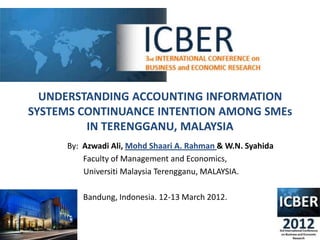 UNDERSTANDING ACCOUNTING INFORMATION
SYSTEMS CONTINUANCE INTENTION AMONG SMEs
         IN TERENGGANU, MALAYSIA
     By: Azwadi Ali, Mohd Shaari A. Rahman & W.N. Syahida
         Faculty of Management and Economics,
         Universiti Malaysia Terengganu, MALAYSIA.

         Bandung, Indonesia. 12-13 March 2012.
 