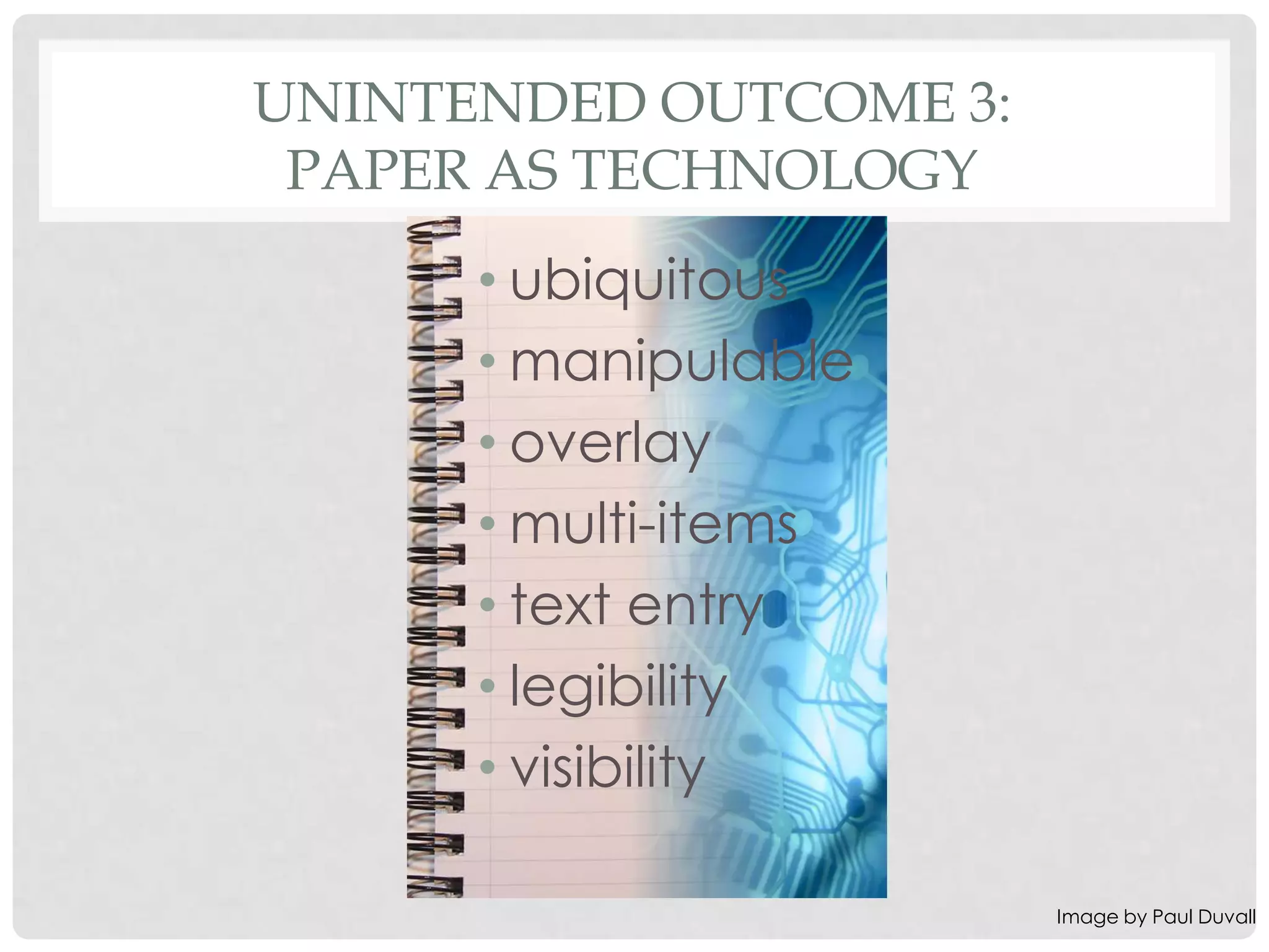 UNINTENDED OUTCOME 3:
 PAPER AS TECHNOLOGY
      • ubiquitous
      • manipulable
      • overlay
      • multi-items
      • text entry
      • legibility
      • visibility

                        Image by Paul Duvall
 