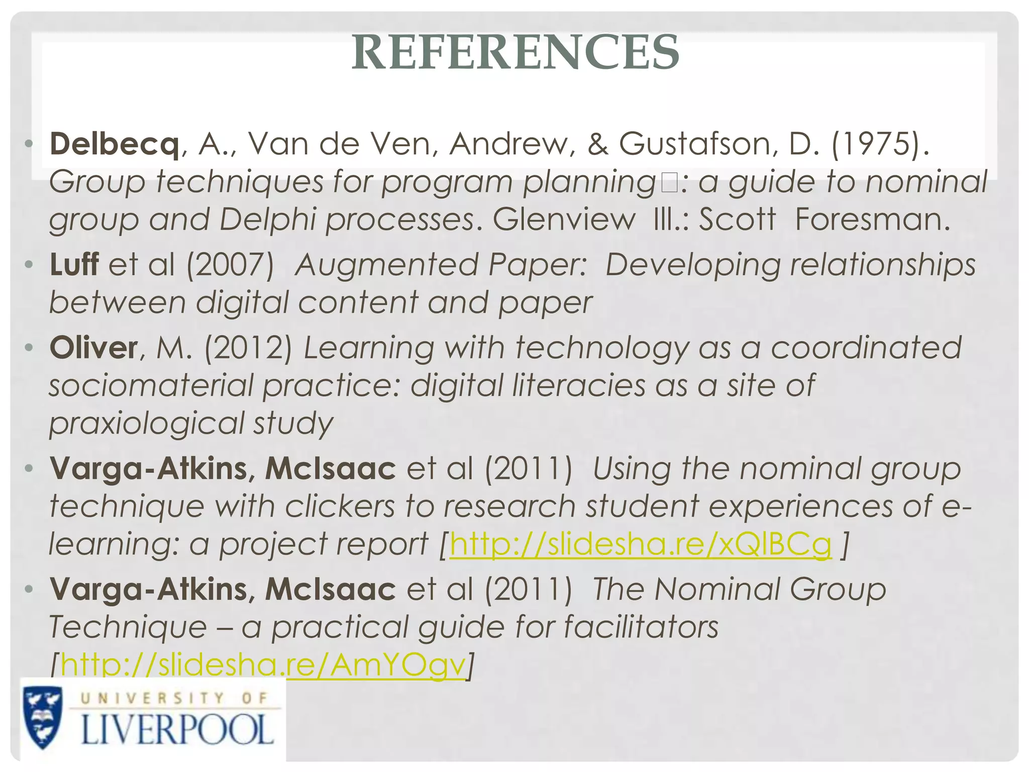 REFERENCES
• Delbecq, A., Van de Ven, Andrew, & Gustafson, D. (1975).
  Group techniques for program planning  a guide to nominal
                                               :
  group and Delphi processes. Glenview Ill.: Scott Foresman.
• Luff et al (2007) Augmented Paper: Developing relationships
  between digital content and paper
• Oliver, M. (2012) Learning with technology as a coordinated
  sociomaterial practice: digital literacies as a site of
  praxiological study
• Varga-Atkins, McIsaac et al (2011) Using the nominal group
  technique with clickers to research student experiences of e-
  learning: a project report [http://slidesha.re/xQlBCg ]
• Varga-Atkins, McIsaac et al (2011) The Nominal Group
  Technique – a practical guide for facilitators
  [http://slidesha.re/AmYOgv]
 