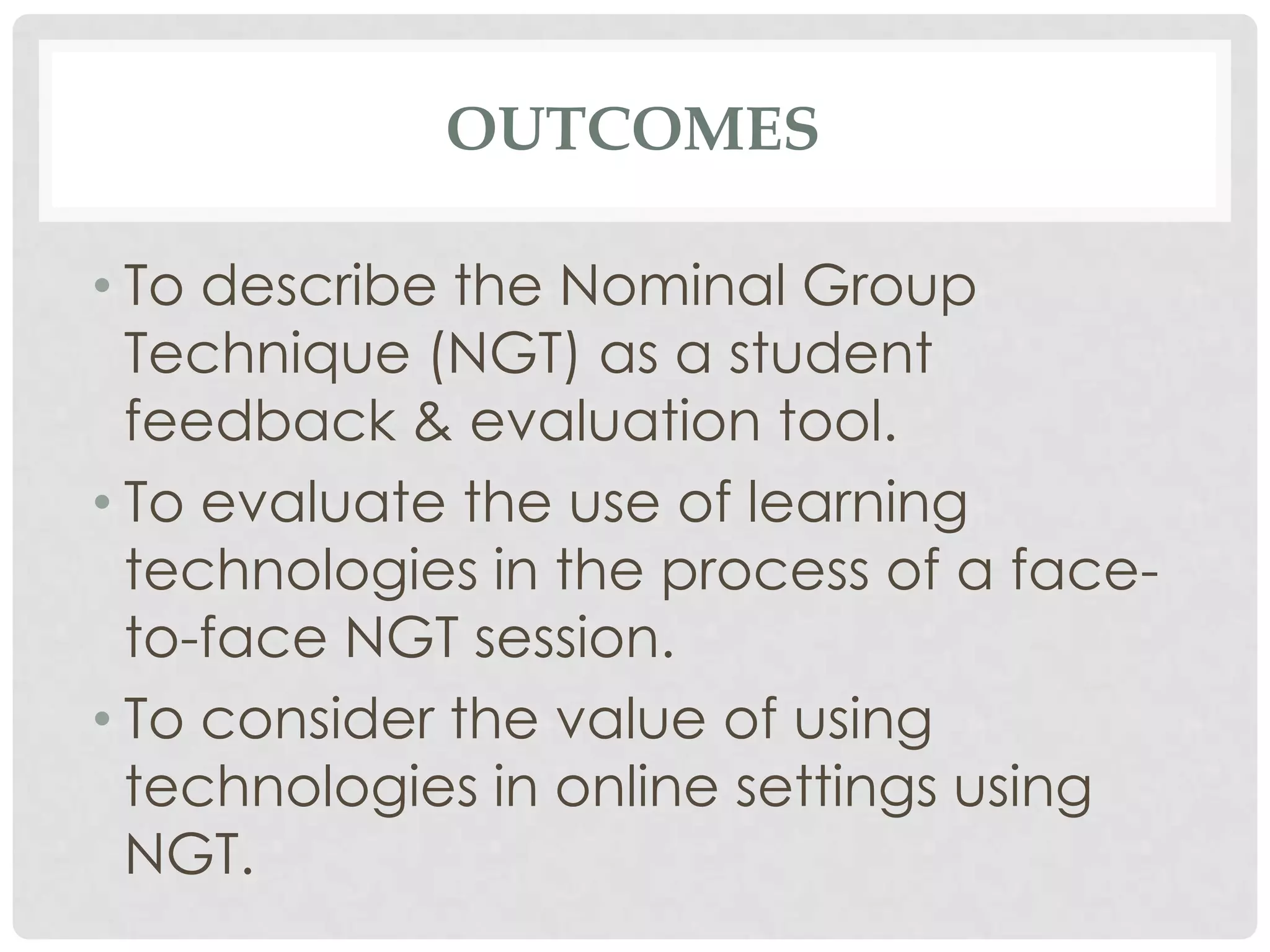 OUTCOMES

• To describe the Nominal Group
  Technique (NGT) as a student
  feedback & evaluation tool.
• To evaluate the use of learning
  technologies in the process of a face-
  to-face NGT session.
• To consider the value of using
  technologies in online settings using
  NGT.
 