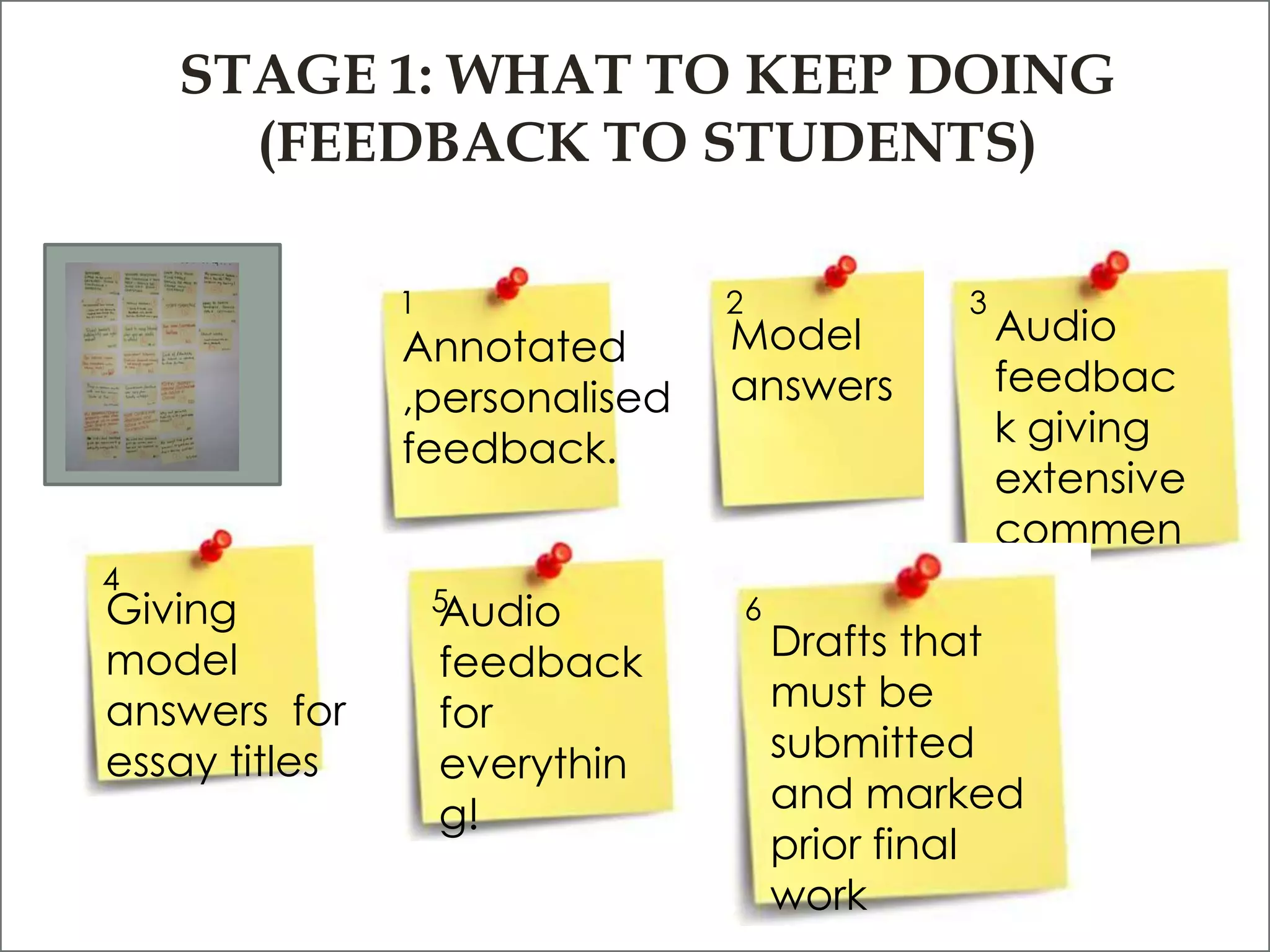 STAGE 1: WHAT TO KEEP DOING
      (FEEDBACK TO STUDENTS)

               1               2               3
               Annotated       Model               Audio
               ,personalised   answers             feedbac
               feedback.                           k giving
                                                   extensive
                                                   commen
4
                   5
                                                   ts
Giving             Audio           6
model              feedback            Drafts that
answers for        for                 must be
essay titles       everythin           submitted
                   g!                  and marked
                                       prior final
                                       work
 