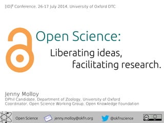 Jenny Molloy
DPhil Candidate, Department of Zoology, University of Oxford
Coordinator, Open Science Working Group, Open Knowledge Foundation
jenny.molloy@okfn.org @okfnscienceOpen Science
Open Science:
Liberating ideas,
facilitating research.
[ID]2
Conference, 26-17 July 2014, University of Oxford DTC
 