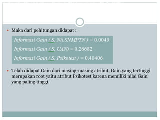  Maka dari pehitungan didapat :
 Telah didapat Gain dari masing-masing atribut, Gain yang tertinggi
merupakan root yaitu atribut Psikotest karena memiliki nilai Gain
yang paling tinggi.
Dari perhitungan diatas didapat nilai informasi Gain dari ketiga atribut ( Nil.SPMB, UAN, dan Psikotest )
 