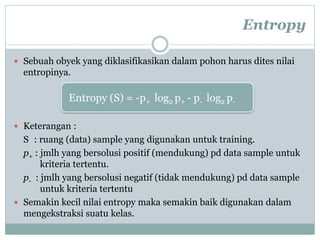 Entropy
 Sebuah obyek yang diklasifikasikan dalam pohon harus dites nilai
entropinya.
 Keterangan :
S : ruang (data) sample yang digunakan untuk training.
p+ : jmlh yang bersolusi positif (mendukung) pd data sample untuk
kriteria tertentu.
p- : jmlh yang bersolusi negatif (tidak mendukung) pd data sample
untuk kriteria tertentu
 Semakin kecil nilai entropy maka semakin baik digunakan dalam
mengekstraksi suatu kelas.
Entropy (S) = -p+ log2 p+ - p- log2 p-
 