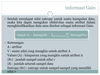 informasi Gain
 Setelah mendapat nilai entropy untuk suatu kumpulan data,
maka kita dapat mengukur efektivitas suatu atribut dalam
mengklasifikasikan data atau disebut sebagai informasi Gain.
 Keterangan
A : atribut
V : suatu nilai yang mungkin untuk atribut A
Values (A) : himpunan yang mungkin untuk atribut A
|Sv| : jumlah sampel untuk nilai v
|S| : jumlah seluruh sampel data
Entropy (Sv) : entropy untuk sampel-sampel yang memiliki
nilai v
 