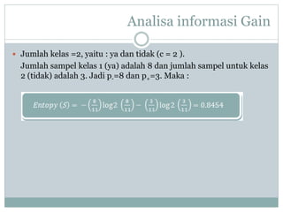 Analisa informasi Gain
 Jumlah kelas =2, yaitu : ya dan tidak (c = 2 ).
Jumlah sampel kelas 1 (ya) adalah 8 dan jumlah sampel untuk kelas
2 (tidak) adalah 3. Jadi p-=8 dan p+=3. Maka :
 