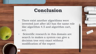 Conclusion
 There exist another algorithms were
invented just after id3 has the same role
like algorithm 4.5 and algorithm cart,
ect.
 Scientific research in this domain are
search to makes a system can give a
decision tree very exact without
modification of the expert
 
