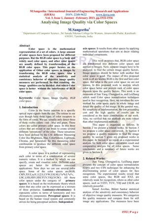 M.Sangeetha / International Journal of Engineering Research and Applications
                     (IJERA)            ISSN: 2248-9622        www.ijera.com
                      Vol. 3, Issue 1, January -February 2013, pp.1532-1536
                     Analysing Image Quality via Color Spaces
                                               M.Sangeetha1
  1
      Department of Computer Science , Sri Sarada Niketan College for Women, Amaravathi Pudur, Karaikudi-
                                           630301, Tamilnadu, India.


Abstract
          Color space is the mathematical                 axis spaces: It results from other spaces by applying
representation of a set of colors. A large amount         mathematical operations that aim at decor relating
of color spaces have been proposed for different          individual components.
purposes. But the RGB color space is a basic and
widely used color space, and other color spaces                    This work proposes that, RGB color space
are usually defined by transformation of the              are transformed into different color spaces and
RGB color space. This paper focuses on the                applied in images. Next, separate images have to be
application of Other color spaces in images by            analyzed, to find the certain image quality factors.
transforming the RGB color space. Also a                  Image qualities should be better with another that
statistical analysis of the sensitivity and               color space is good. The impact of this proposed
consistency behavior of objective image quality           work is all are known RGB is the first and best color
measures are performed. So that resulting the             space. But what is the next color space we are not
image qualities can be decided that which Color           known. In this proposed work to analyze which
space is better without the interference of RGB           color space better and provide rank of color space
color space.                                              depends upon the quality factors. This work is an
                                                          extension of Jian Yang, ChengjunLiu, and LeiZhang
Keywords: Color Space, Image Quality, RGB                 which used Color space normalization techniques
color space.                                              used in face recognition. Here, we introduce the new
                                                          method for color space apply in whole image and
1. Introduction                                           detect the quality of the image. In the general way,
          Color is the brains reaction to a specific      the simplicity of implementation, the low processing
optical input signals from the eye. The retinas in our    cost and the high quality of results can be
eyes though have three types of color receptors in        considered as the main contributions of our work.
the form of cones. We can actually only detect three      Also, we verified that our methods are more robust
of these visible colors - red - blue and green. These     than other implemented methods.
colors are called primary color space. In this three               This paper is organized as follows. In
colors that are mixed in our brain to create several      Section 2 we present a related works. In Section 3
different “sensations” of the color. These sensations     we propose a color space conversion. In Section 4
have been defined by the CIE different Measuring          we propose a quality measures to find the image
Color like Brightness, Hue, Colorfulness, Lightness,      quality. In section 5 gives my proposed works in
Chroma, and Saturation. So this measuring color           this paper. In Section 6 we report on a experimental
combination to produce the different color space          analysis for both color space conversion result and
from primary color space.                                 comparative analysis for all color spaces. Some
                                                          conclusions and a summary of future works are
          A color space is a method of representing       given in Section 6.
each color in terms of a combination of several
numeric values. It is a method by which we can            2. Related Works:
specify, create and visualize color. Different color                Jian Yang, ChengjunLiu, LeiZhang paper
spaces are better for different concerned                 presents the concept of color space normalization
applications. Now days we can use several color           (CSN) and two CSN techniques for enhancing the
space. Some of the color spaces are,RGB,                  discriminating power of color spaces for face
CMY,XYZ,xyY,|1|2|3|,UVW,LSLM,L*a*b,L*u*v,                 recognition. The experimental results reveal that
LHC,LHS,HSV,HSI,YUV,YIQ,YCbCr. All these                  some color spaces, like RGB and XYZ, are
color spaces under the category of          primary       relatively weak for recognition, where as other color
spaces: It is based on the trichromatic theory which      spaces, such as I1I2I3, YUV, YIQ and LSLM, are
states that any color can be expressed as a mixture       relatively powerful.
of three primaries. Luminance-chrominance: It                       İsmail Avcıbas, Bülent Sankur statistical
represents colors in terms of luminosity and two          analysis of the sensitivity and consistency behavior
chromaticity components. Perceptual spaces: It is         of objective image quality measures. We categorize
based on the human visual system and commonly             the quality measures and compare them for still
strives for being perceptual uniform. Independent         image any applications. The measures have been



                                                                                              1532 | P a g e
 