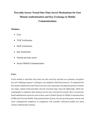 Provably Secure Nested One-Time Secret Mechanisms for Fast 
Mutual Authentication and Key Exchange in Mobile 
Communications 
Modules: 
· User 
· VLR Verification 
· HLR Verification 
· Key Generation 
· Nested one-time secret 
· Secure Mobile Communication 
User: 
In this module to send data with create one time secret key and then use symmetric encryption 
key and “challenge-response” techniques were adopted to build their protocol. To implement the 
fast mutual authentication and Nested one-time secret agreement, the proposed protocol contains 
two stages: namely initial procedure and real execution stage. Since the lightweight public key 
cryptography is employed, their protocol can not only overcome the security flaws of secret-key 
based authentication protocols such as those used in Global System for Mobile Communications 
(GSM) and Universal Mobile Telecommunications System, but also provide greater security and 
lower computational complexity in comparison with currently well-known public key based 
wireless authentication schemes. 
 