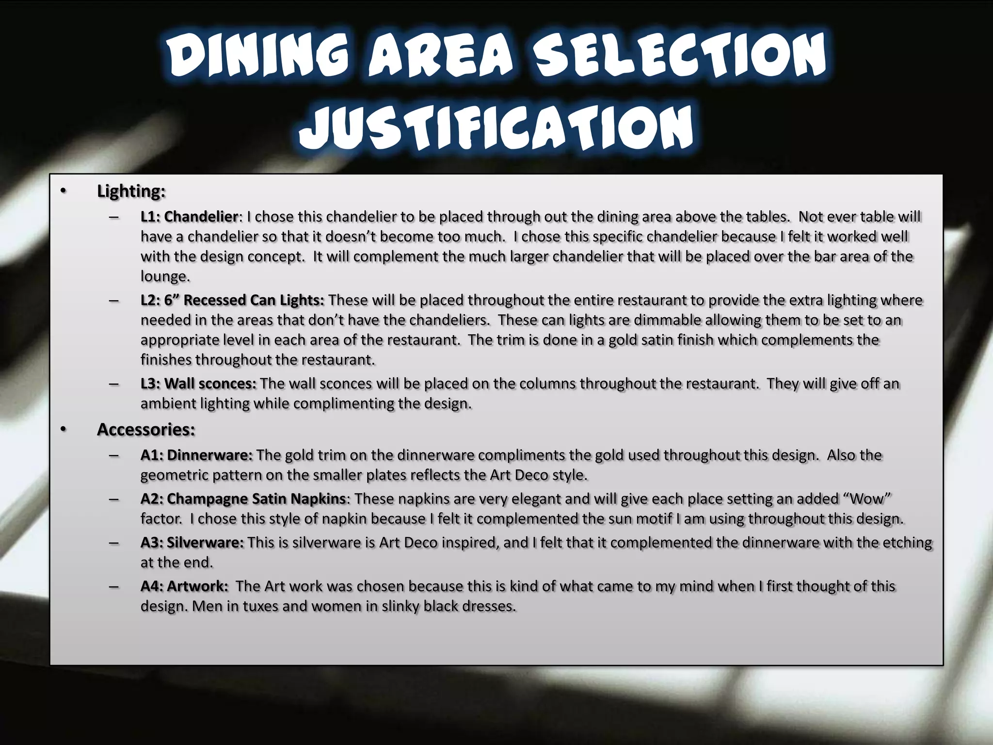 Dining area SELECTION
                 JUSTIFICATION
•   Lighting:
     –   L1: Chandelier: I chose this chandelier to be placed through out the dining area above the tables. Not ever table will
         have a chandelier so that it doesn’t become too much. I chose this specific chandelier because I felt it worked well
         with the design concept. It will complement the much larger chandelier that will be placed over the bar area of the
         lounge.
     –   L2: 6” Recessed Can Lights: These will be placed throughout the entire restaurant to provide the extra lighting where
         needed in the areas that don’t have the chandeliers. These can lights are dimmable allowing them to be set to an
         appropriate level in each area of the restaurant. The trim is done in a gold satin finish which complements the
         finishes throughout the restaurant.
     –   L3: Wall sconces: The wall sconces will be placed on the columns throughout the restaurant. They will give off an
         ambient lighting while complimenting the design.
•   Accessories:
     –   A1: Dinnerware: The gold trim on the dinnerware compliments the gold used throughout this design. Also the
         geometric pattern on the smaller plates reflects the Art Deco style.
     –   A2: Champagne Satin Napkins: These napkins are very elegant and will give each place setting an added “Wow”
         factor. I chose this style of napkin because I felt it complemented the sun motif I am using throughout this design.
     –   A3: Silverware: This is silverware is Art Deco inspired, and I felt that it complemented the dinnerware with the etching
         at the end.
     –   A4: Artwork: The Art work was chosen because this is kind of what came to my mind when I first thought of this
         design. Men in tuxes and women in slinky black dresses.
 