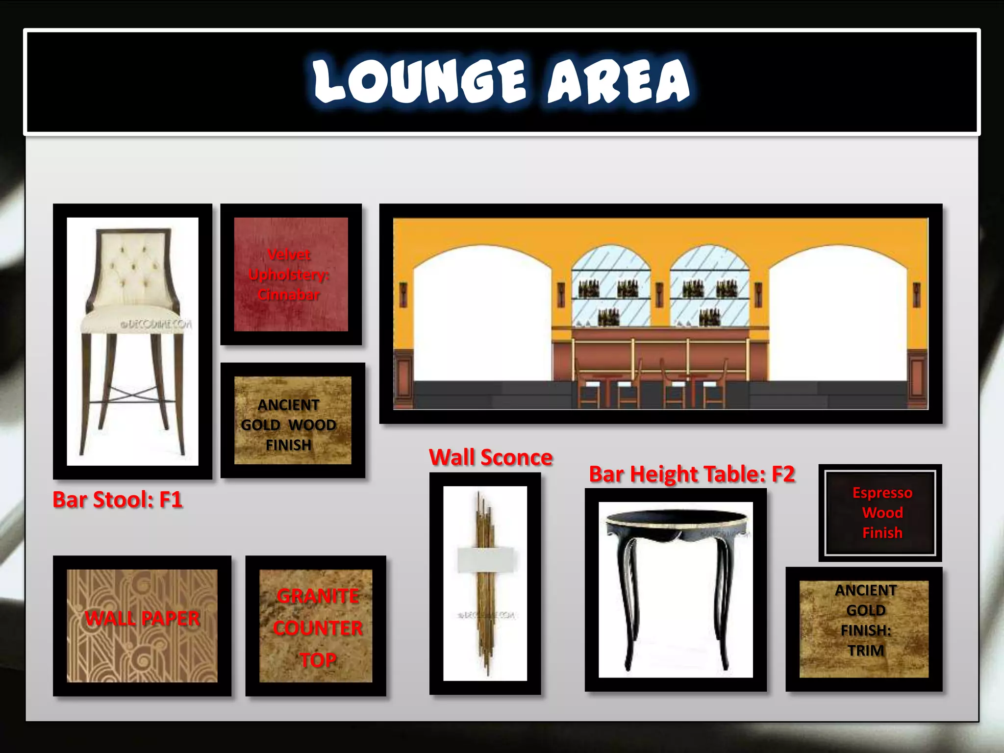 LOUNGE AREA

                  Velvet
                Upholstery:
                 Cinnabar




                  ANCIENT
                GOLD WOOD
                   FINISH
                              Wall Sconce
                                            Bar Height Table: F2
                                                                     Espresso
Bar Stool: F1                                                         Wood
                                                                      Finish


                   GRANITE                                         ANCIENT
                                                                     GOLD
   WALL PAPER      COUNTER                                          FINISH:
                                                                     TRIM
                     TOP
 