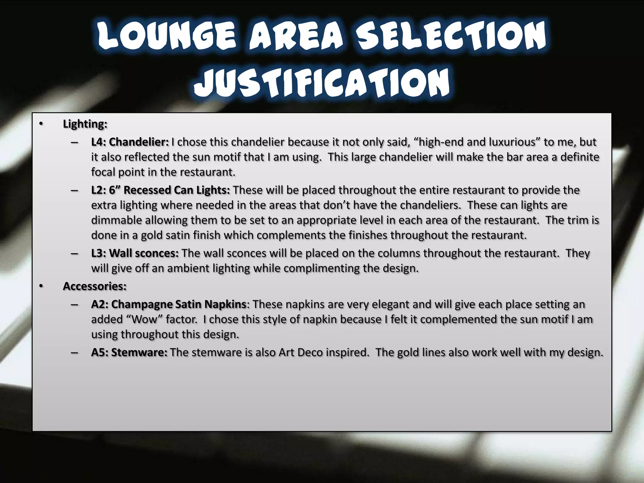 Lounge area SELECTION
              JUSTIFICATION
•   Lighting:
      – L4: Chandelier: I chose this chandelier because it not only said, “high-end and luxurious” to me, but
          it also reflected the sun motif that I am using. This large chandelier will make the bar area a definite
          focal point in the restaurant.
      – L2: 6” Recessed Can Lights: These will be placed throughout the entire restaurant to provide the
          extra lighting where needed in the areas that don’t have the chandeliers. These can lights are
          dimmable allowing them to be set to an appropriate level in each area of the restaurant. The trim is
          done in a gold satin finish which complements the finishes throughout the restaurant.
      – L3: Wall sconces: The wall sconces will be placed on the columns throughout the restaurant. They
          will give off an ambient lighting while complimenting the design.
•   Accessories:
      – A2: Champagne Satin Napkins: These napkins are very elegant and will give each place setting an
          added “Wow” factor. I chose this style of napkin because I felt it complemented the sun motif I am
          using throughout this design.
      – A5: Stemware: The stemware is also Art Deco inspired. The gold lines also work well with my design.
 