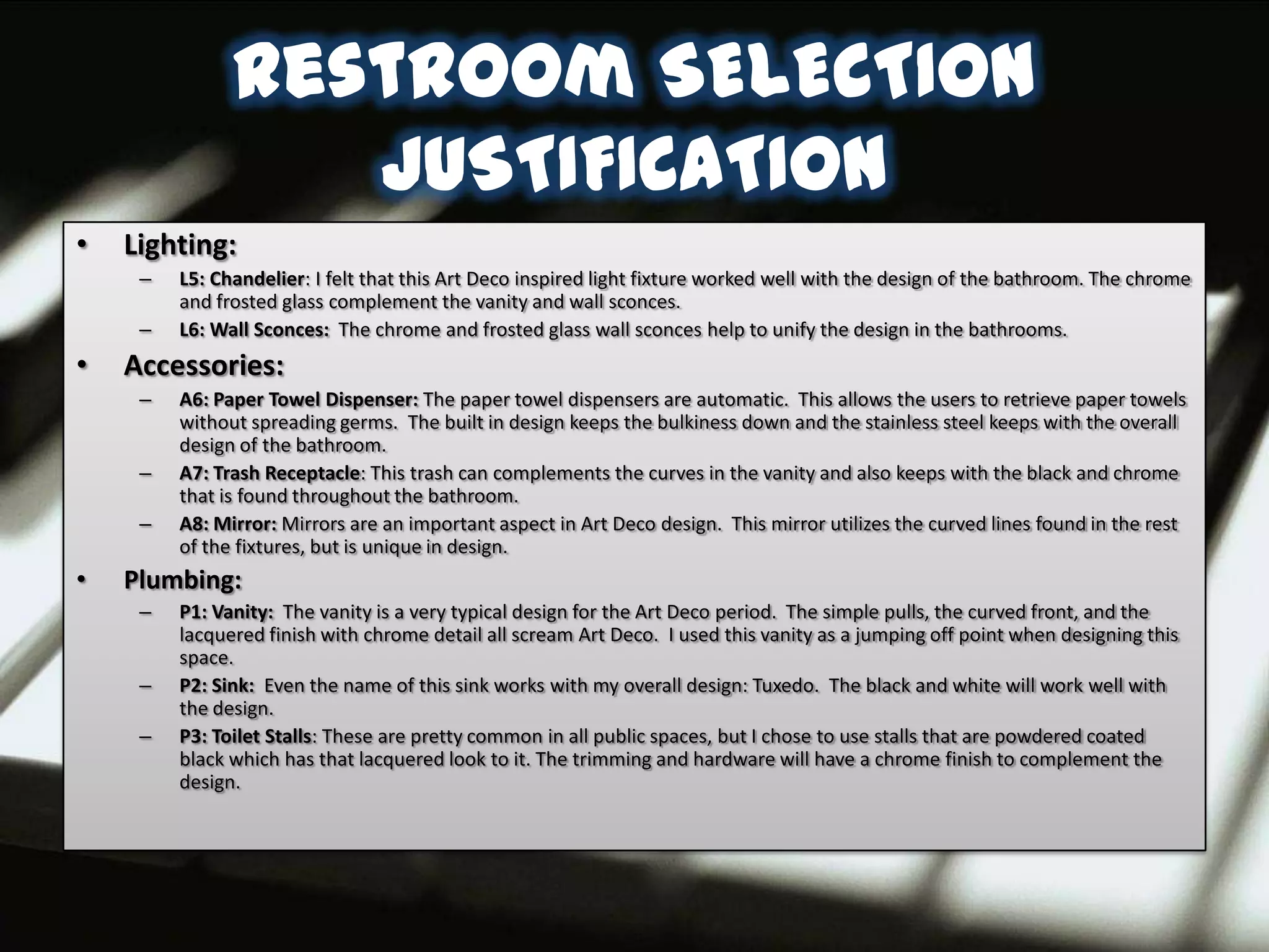 Restroom SELECTION
                  JUSTIFICATION
•   Lighting:
     –   L5: Chandelier: I felt that this Art Deco inspired light fixture worked well with the design of the bathroom. The chrome
         and frosted glass complement the vanity and wall sconces.
     –   L6: Wall Sconces: The chrome and frosted glass wall sconces help to unify the design in the bathrooms.
•   Accessories:
     –   A6: Paper Towel Dispenser: The paper towel dispensers are automatic. This allows the users to retrieve paper towels
         without spreading germs. The built in design keeps the bulkiness down and the stainless steel keeps with the overall
         design of the bathroom.
     –   A7: Trash Receptacle: This trash can complements the curves in the vanity and also keeps with the black and chrome
         that is found throughout the bathroom.
     –   A8: Mirror: Mirrors are an important aspect in Art Deco design. This mirror utilizes the curved lines found in the rest
         of the fixtures, but is unique in design.
•   Plumbing:
     –   P1: Vanity: The vanity is a very typical design for the Art Deco period. The simple pulls, the curved front, and the
         lacquered finish with chrome detail all scream Art Deco. I used this vanity as a jumping off point when designing this
         space.
     –   P2: Sink: Even the name of this sink works with my overall design: Tuxedo. The black and white will work well with
         the design.
     –   P3: Toilet Stalls: These are pretty common in all public spaces, but I chose to use stalls that are powdered coated
         black which has that lacquered look to it. The trimming and hardware will have a chrome finish to complement the
         design.
 