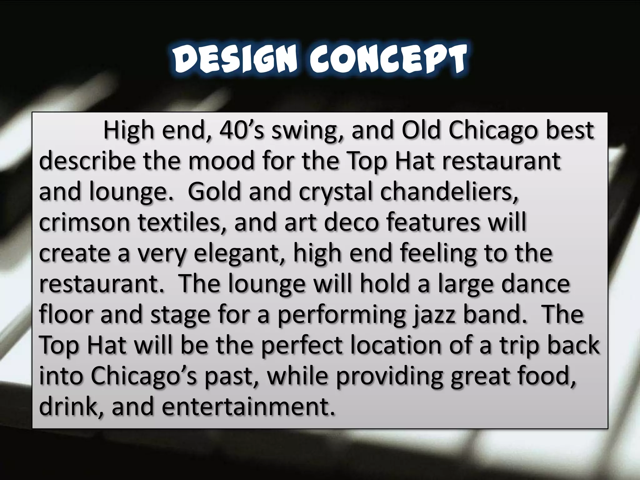 Design Concept
      High end, 40’s swing, and Old Chicago best
describe the mood for the Top Hat restaurant
and lounge. Gold and crystal chandeliers,
crimson textiles, and art deco features will
create a very elegant, high end feeling to the
restaurant. The lounge will hold a large dance
floor and stage for a performing jazz band. The
Top Hat will be the perfect location of a trip back
into Chicago’s past, while providing great food,
drink, and entertainment.
 