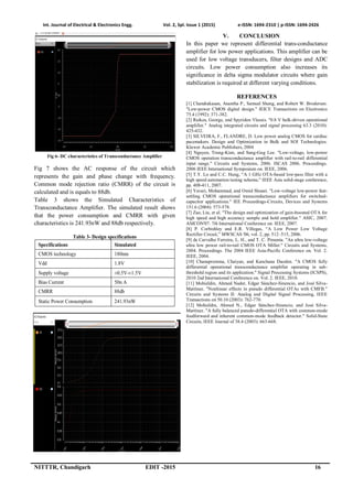 Int. Journal of Electrical & Electronics Engg. Vol. 2, Spl. Issue 1 (2015) e-ISSN: 1694-2310 | p-ISSN: 1694-2426
NITTTR, Chandigarh EDIT -2015 16
Fig 6- DC characteristics of Transconductance Amplifier
Fig 7 shows the AC response of the circuit which
represents the gain and phase change with frequency.
Common mode rejection ratio (CMRR) of the circuit is
calculated and is equals to 88db.
Table 3 shows the Simulated Characteristics of
Transconductance Amplifier. The simulated result shows
that the power consumption and CMRR with given
characteristics is 241.93nW and 88db respectively.
Table 3- Design specifications
Specifications Simulated
CMOS technology 180nm
Vdd 1.8V
Supply voltage ±0.5V-±1.5V
Bias Current 50n A
CMRR 88db
Static Power Consumption 241.93nW
Fig 7- AC characteristics of Transconductance Amplifier
V. CONCLUSION
In this paper we represent differential trans-conductance
amplifier for low power applications. This amplifier can be
used for low voltage transducers, filter designs and ADC
circuits. Low power consumption also increases its
significance in delta sigma modulator circuits where gain
stabilization is required at different varying conditions.
REFERENCES
[1] Chandrakasan, Anantha P., Samuel Sheng, and Robert W. Brodersen.
"Low-power CMOS digital design." IEICE Transactions on Electronics
75.4 (1992): 371-382.
[2] Raikos, George, and Spyridon Vlassis. "0.8 V bulk-driven operational
amplifier." Analog integrated circuits and signal processing 63.3 (2010):
425-432.
[3] SILVEIRA, F., FLANDRE, D. Low power analog CMOS for cardiac
pacemakers. Design and Optimization in Bulk and SOI Technologies.
Kluwer Academic Publishers, 2004
[4] Nguyen, Trung-Kien, and Sang-Gug Lee. "Low-voltage, low-power
CMOS operation transconductance amplifier with rail-to-rail differential
input range." Circuits and Systems, 2006. ISCAS 2006. Proceedings.
2006 IEEE International Symposium on. IEEE, 2006.
[5] T.Y. Lo and C.C. Hung, “A 1 GHz OTA-based low-pass filter with a
high speed automation tuning scheme,” IEEE Asia solid-stage conference,
pp. 408-411, 2007.
[6] Yavari, Mohammad, and Omid Shoaei. "Low-voltage low-power fast-
settling CMOS operational transconductance amplifiers for switched-
capacitor applications." IEE Proceedings-Circuits, Devices and Systems
151.6 (2004): 573-578.
[7] Zao, Liu, et al. "The design and optimization of gain-boosted OTA for
high speed and high accuracy sample and hold amplifier." ASIC, 2007.
ASICON'07. 7th International Conference on. IEEE, 2007.
[8] P. Corbishley and E.R. Villegas, “A Low Power Low Voltage
Rectifier Circuit,” MWSCAS '06, vol. 2, pp. 512–515, 2006.
[9] de Carvalho Ferreira, L. H., and T. C. Pimenta. "An ultra low-voltage
ultra low power rail-to-rail CMOS OTA Miller." Circuits and Systems,
2004. Proceedings. The 2004 IEEE Asia-Pacific Conference on. Vol. 2.
IEEE, 2004.
[10] Chanapromma, Chaiyan, and Kanchana Daoden. "A CMOS fully
differential operational transconductance amplifier operating in sub-
threshold region and its application." Signal Processing Systems (ICSPS),
2010 2nd International Conference on. Vol. 2. IEEE, 2010.
[11] Mohieldin, Ahmed Nader, Edgar Sánchez-Sinencio, and José Silva-
Martínez. "Nonlinear effects in pseudo differential OTAs with CMFB."
Circuits and Systems II: Analog and Digital Signal Processing, IEEE
Transactions on 50.10 (2003): 762-770.
[12] Mohieldin, Ahmed N., Edgar Sánchez-Sinencio, and José Silva-
Martínez. "A fully balanced pseudo-differential OTA with common-mode
feedforward and inherent common-mode feedback detector." Solid-State
Circuits, IEEE Journal of 38.4 (2003): 663-668.
 