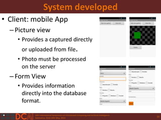 10th International Symposium on Distributed Computing and Artificial Intelligence
Salamanca, 22nd-24th May, 2013
System developed
• Client: mobile App
–Picture view
• Provides a captured directly
or uploaded from file.
• Photo must be processed
on the server
–Form View
• Provides information
directly into the database
format.
10
 
