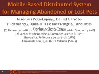 10th International Symposium on Distributed Computing and Artificial Intelligence
Salamanca, 22nd-24th May, 2013
Mobile-Based Distributed System
for Managing Abandoned or Lost Pets
José-Luis Poza-Luján(1), Daniel Garrote-
Hildebrand(2), Juan-Luis Posadas-Yagüe(1) and José-
Enrique Simó-Ten(1)(1) University Institute of Control Systems and Industrial Computing (ai2)
(2) School of Engineering in Computer Science (ETSinf)
Universitat Politècnica de València (UPV)
Camino de vera, s/n. 46022 Valencia (Spain)
1
 