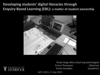 Developing students’ digital literacies through
Enquiry-Based Learning (EBL): a matter of student ownership
Tünde Varga-Atkins (learning technologist)
Emma Thompson (librarian)
Simon Snowden (academic)
ALTC-2013, 11 Sep 2013
 