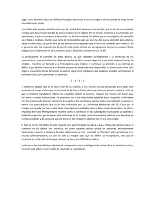 pagar piso, el mismo Diputado Alfredo Rodríguez reconoció que en su negocio de transporte de carga lo han
intentado extorsionar.
Este delito está siendo atendido ahora por la Unidad Anti Secuestros del estado, que ha hecho un excelente
trabajo para desarticular bandas de secuestradores en el Estado. Por lo mismo, instamos a los afectados por
extorsiones, a que se acerquen a denunciar con la Procuraduría. Un delito que va muy ligado a la extorsión
es el Robo a Negocio, mismos que como lo hemos dicho cada vez son más los que se cometen con violencia
hacia los afectados, ya que el 46% de los denunciantes reportan que el ilícito es cometido con violencia. En
el presente año, los movimientos de las cifras de ambos delitos son los siguientes, de marzo a mayo el Robo
a Negocio se incrementó en 51%, mientras que la Extorsión aumento en un 10.3%
Es preocupante el aumento de estos delitos, ya que impactan directamente a la confianza de los
inversionistas, que se podrían ver desincentivados de abrir nuevos negocios y por ende, nuevas fuentes de
empleo. Hacemos un llamado a la Procuraduría para mejorar y continuar su atención a las víctimas de
delito, y que facilite el acceso a los fondos que por ley deben de estar disponibles. La disminución de la cifra
negra y el aumento de las denuncias se podrán lograr en la medida en que evitamos la doble victimización al
momento de acudir a presentar su denuncia.
-- 0 -- 0 -- 0 -- 0 --
El Gobierno estatal está en la recta final de su sexenio, y hay muchas tareas pendientes para dejar bien
amarrado el nuevo andamiaje institucional de la Fuerza Civil y del nuevo sistema penal acusatorio, a fin de
que el próximo mandatario retome los esfuerzos donde se dejaron. Todavía hay mucho por hacer para
fortalecer a ambas instituciones, no queremos ver a las autoridades estatales bajar la guardia o distraerse
con los procesos de elección venideros. En cuanto a los municipios, apenas están a la mitad de su gestión, y
vemos con preocupación que están más enfocados por las contiendas electorales del 2015 que por el
trabajo que queda por hacer para dejar corporaciones policiales sanas y bien institucionalizadas. La última
encuesta del Pulso Metropolitano muestra como la confianza en las autoridades municipales va cayendo a
mitad de su gestión, por lo que es vital enfocarse en su trabajo como funcionarios públicos y no desviarse en
temas partidistas y de campaña que los distraen del verdadero objetivo: servir a la comunidad.
Si bien es cierto, los delitos de alto impacto y los patrimoniales han ido a la baja, el foco rojo ahora está en el
aumento de los delitos con violencia, así como aquellos delitos contra las personas, principalmente
Violaciones, Lesiones y Violencia Familiar. Debería de ser una prioridad no "heredar" estos problemas a las
futuras administraciones, ya que no sólo da margen para que los delitos se multipliquen, sino que se
convierte en un círculo vicioso que cada vez se hace más difícil de erradicar.
Invitamos a las autoridades a retomar el compromiso con el que llegaron el primer día a su administración, y
trasmitir este esfuerzo por medio de resultados a la población.
 