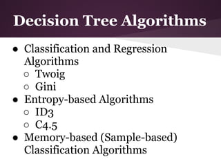 Decision Tree Algorithms
● Classification and Regression
  Algorithms
  ○ Twoig
  ○ Gini
● Entropy-based Algorithms
  ○ ID3
  ○ C4.5
● Memory-based (Sample-based)
  Classification Algorithms
 
