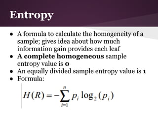 Entropy
● A formula to calculate the homogeneity of a
  sample; gives idea about how much
  information gain provides each leaf
● A complete homogeneous sample
  entropy value is 0
● An equally divided sample entropy value is 1
● Formula:
 