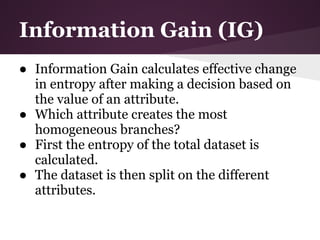 Information Gain (IG)
● Information Gain calculates effective change
  in entropy after making a decision based on
  the value of an attribute.
● Which attribute creates the most
  homogeneous branches?
● First the entropy of the total dataset is
  calculated.
● The dataset is then split on the different
  attributes.
 