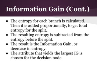 Information Gain (Cont.)
● The entropy for each branch is calculated.
  Then it is added proportionally, to get total
  entropy for the split.
● The resulting entropy is subtracted from the
  entropy before the split.
● The result is the Information Gain, or
  decrease in entropy.
● The attribute that yields the largest IG is
  chosen for the decision node.
 