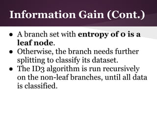 Information Gain (Cont.)
● A branch set with entropy of 0 is a
  leaf node.
● Otherwise, the branch needs further
  splitting to classify its dataset.
● The ID3 algorithm is run recursively
  on the non-leaf branches, until all data
  is classified.
 