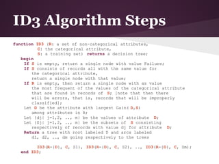 ID3 Algorithm Steps
function ID3 (R: a set of non-categorical attributes,
          C: the categorical attribute,
          S: a training set) returns a decision tree;
   begin
    If S is empty, return a single node with value Failure;
    If S consists of records all with the same value for
       the categorical attribute,
       return a single node with that value;
    If R is empty, then return a single node with as value
       the most frequent of the values of the categorical attribute
       that are found in records of S; [note that then there
       will be errors, that is, records that will be improperly
       classified];
    Let D be the attribute with largest Gain( D,S)
       among attributes in R;
    Let {dj| j=1,2, .., m} be the values of attribute D;
    Let {Sj| j=1,2, .., m} be the subsets of S consisting
       respectively of records with value dj for attribute D;
    Return a tree with root labeled D and arcs labeled
       d1, d2, .., dm going respectively to the trees

         ID3(R-{D}, C, S1), ID3(R-{D}, C, S2), .., ID3(R-{D}, C, Sm);
   end ID3;
 