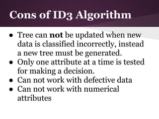 Cons of ID3 Algorithm
● Tree can not be updated when new
  data is classified incorrectly, instead
  a new tree must be generated.
● Only one attribute at a time is tested
  for making a decision.
● Can not work with defective data
● Can not work with numerical
  attributes
 