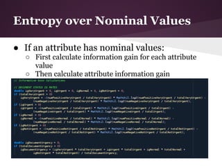 Entropy over Nominal Values

● If an attribute has nominal values:
  ○ First calculate information gain for each attribute
    value
  ○ Then calculate attribute information gain
 