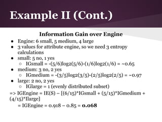 Example II (Cont.)
            Information Gain over Engine
 ● Engine: 6 small, 5 medium, 4 large
 ● 3 values for attribute engine, so we need 3 entropy
    calculations
 ● small: 5 no, 1 yes
    ○ IGsmall = -(5/6)log2(5/6)-(1/6)log2(1/6) = ~0.65
 ● medium: 3 no, 2 yes
    ○ IGmedium = -(3/5)log2(3/5)-(2/5)log2(2/5) = ~0.97
 ● large: 2 no, 2 yes
    ○ IGlarge = 1 (evenly distributed subset)
=> IGEngine = IE(S) – [(6/15)*IGsmall + (5/15)*IGmedium +
(4/15)*Ilarge]
    = IGEngine = 0.918 – 0.85 = 0.068
 