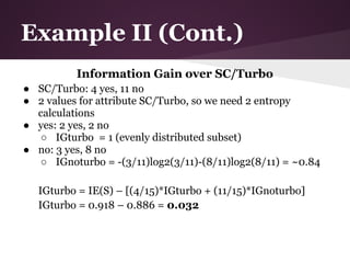 Example II (Cont.)
          Information Gain over SC/Turbo
● SC/Turbo: 4 yes, 11 no
● 2 values for attribute SC/Turbo, so we need 2 entropy
  calculations
● yes: 2 yes, 2 no
  ○ IGturbo = 1 (evenly distributed subset)
● no: 3 yes, 8 no
  ○ IGnoturbo = -(3/11)log2(3/11)-(8/11)log2(8/11) = ~0.84

  IGturbo = IE(S) – [(4/15)*IGturbo + (11/15)*IGnoturbo]
  IGturbo = 0.918 – 0.886 = 0.032
 