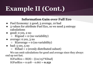 Example II (Cont.)
             Information Gain over Full Eco
● Fuel Economy: 2 good, 3 average, 10 bad
● 3 values for attribute Fuel Eco, so we need 3 entropy
  calculations
● good: 0 yes, 2 no
  ○ IGgood = 0 (no variability)
● average: 0 yes, 3 no
  ○ IGaverage = 0 (no variability)
● bad: 5 yes, 5 no
  ○ IGbad = 1 (evenly distributed subset)
    We can omit calculations for good and average since they always
end up not fast.
    IGFuelEco = IE(S) – [(10/15)*IGbad]
    IGFuelEco = 0.918 – 0.667 = 0.251
 