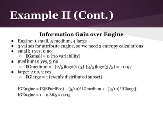Example II (Cont.)
              Information Gain over Engine
● Engine: 1 small, 5 medium, 4 large
● 3 values for attribute engine, so we need 3 entropy calculations
● small: 1 yes, 0 no
   ○ IGsmall = 0 (no variability)
● medium: 2 yes, 3 no
   ○ IGmedium = -(2/5)log2(2/5)-(3/5)log2(3/5) = ~0.97
● large: 2 no, 2 yes
   ○ IGlarge = 1 (evenly distributed subset)

   IGEngine = IE(SFuelEco) – (5/10)*IGmedium + (4/10)*IGlarge]
   IGEngine = 1 – 0.885 = 0.115
 