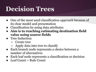 Decision Trees
● One of the most used classification approach because of
  its clear model and presentation
● Classification by using data attributes
● Aim is to reaching estimating destination field
  value using source fields
● Tree Induction
  ○ Create tree
  ○ Apply data into tree to classify
● Each branch node represents a choice between a
  number of alternatives
● Each leaf node represents a classification or decision
● Leaf Count = Rule Count
 
