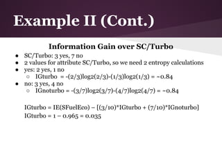 Example II (Cont.)
            Information Gain over SC/Turbo
● SC/Turbo: 3 yes, 7 no
● 2 values for attribute SC/Turbo, so we need 2 entropy calculations
● yes: 2 yes, 1 no
   ○ IGturbo = -(2/3)log2(2/3)-(1/3)log2(1/3) = ~0.84
● no: 3 yes, 4 no
   ○ IGnoturbo = -(3/7)log2(3/7)-(4/7)log2(4/7) = ~0.84

   IGturbo = IE(SFuelEco) – [(3/10)*IGturbo + (7/10)*IGnoturbo]
   IGturbo = 1 – 0.965 = 0.035
 