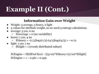 Example II (Cont.)
              Information Gain over Weight
● Weight: 3 average, 5 heavy, 2 light
● 3 values for attribute weight, so we need 3 entropy calculations
● average: 3 yes, 0 no
   ○ IGaverage = 0 (no variability)
● heavy: 1 yes, 4 no
   ○ IGheavy = -(1/5)log2(1/5)-(4/5)log2(4/5) = ~0.72
● light: 1 yes, 1 no
   ○ IlGight = 1 (evenly distributed subset)

   IGEngine = IE(SFuel Eco) – [(5/10)*IGheavy+(2/10)*IGlight]
   IGEngine = 1 – 0.561 = 0.439
 