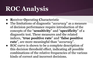 ROC Analysis
● Receiver Operating Characteristic
● The limitations of diagnostic “accuracy” as a measure
  of decision performance require introduction of the
  concepts of the “sensitivity” and “specificity” of a
  diagnostic test. These measures and the related
  indices, “true positive rate” and “false positive
  rate”, are more meaningful than “accuracy”.
● ROC curve is shown to be a complete description of
  this decision threshold effect, indicating all possible
  combinations of the relative frequencies of the various
  kinds of correct and incorrect decisions.
 