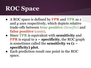 ROC Space
● A ROC space is defined by FPR and TPR as x
  and y axes respectively, which depicts relative
  trade-offs between true positive (benefits) and
  false positive (costs).
● Since TPR is equivalent with sensitivity and
  FPR is equal to 1 − specificity, the ROC graph
  is sometimes called the sensitivity vs (1 −
  specificity) plot.
● Each prediction result one point in the ROC
  space.
 
