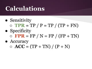 Calculations
● Sensitivity
  ○ TPR = TP / P = TP / (TP + FN)
● Specificity
  ○ FPR = FP / N = FP / (FP + TN)
● Accuracy
  ○ ACC = (TP + TN) / (P + N)
 