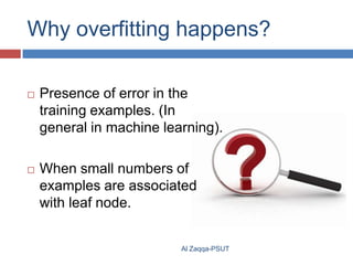 Why overfitting happens?


Presence of error in the
training examples. (In
general in machine learning).



When small numbers of
examples are associated
with leaf node.

Al Zaqqa-PSUT

 
