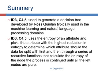 Summery




ID3, C4.5 :used to generate a decision tree
developed by Ross Quinlan typically used in the
machine learning and natural language
processing domains
ID3, C4.5: uses the entropy of an attribute and
picks the attribute with the highest reduction in
entropy to determine which attribute should the
data be split with first and then through a series of
recursive functions that calculate the entropy of
the node the process is continued until all the left
nodes are pure.
Al Zaqqa-PSUT

 