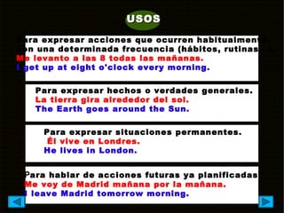 USOSUSOS
Para expresar acciones que ocurren habitualmente,
con una determinada frecuencia (hábitos, rutinas...).
Me levanto a las 8 todas las mañanas.
I get up at eight o'clock every morning.
Para expresar hechos o verdades generales.
La tierra gira alrededor del sol.
The Earth goes around the Sun.
Para expresar situaciones permanentes.
Él vive en Londres.
He lives in London.
Para hablar de acciones futuras ya planificadas.
Me voy de Madrid mañana por la mañana.
I leave Madrid tomorrow morning.
 