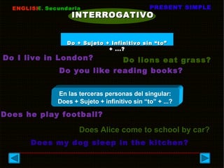 ENGLISHENGLISHE.E. SecundariaSecundaria PRESENT SIMPLEPRESENT SIMPLE
INTERROGATIVOINTERROGATIVO
Do I live in London? Do lions eat grass?
Do you like reading books?
En las terceras personas del singular:
Does + Sujeto + infinitivo sin “to” + ...?
Does he play football?
Does my dog sleep in the kitchen?
Does Alice come to school by car?
Do + Sujeto + Infinitivo sin “to”Do + Sujeto + Infinitivo sin “to”
+ ...?+ ...?
 
