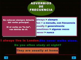 ADVERBIOSADVERBIOS
DEDE
FRECUENCIAFRECUENCIA
always > siempre
often > a menudo, con frecuencia
usually > generalmente
sometimes > algunas veces
never > nunca
Se colocan siempre delante
del verbo principal.
Si el verbo es “to be”,
van detrás de él.
I always live in London.She never walks alone.
Do you often study at night?
They are usually at home.
 