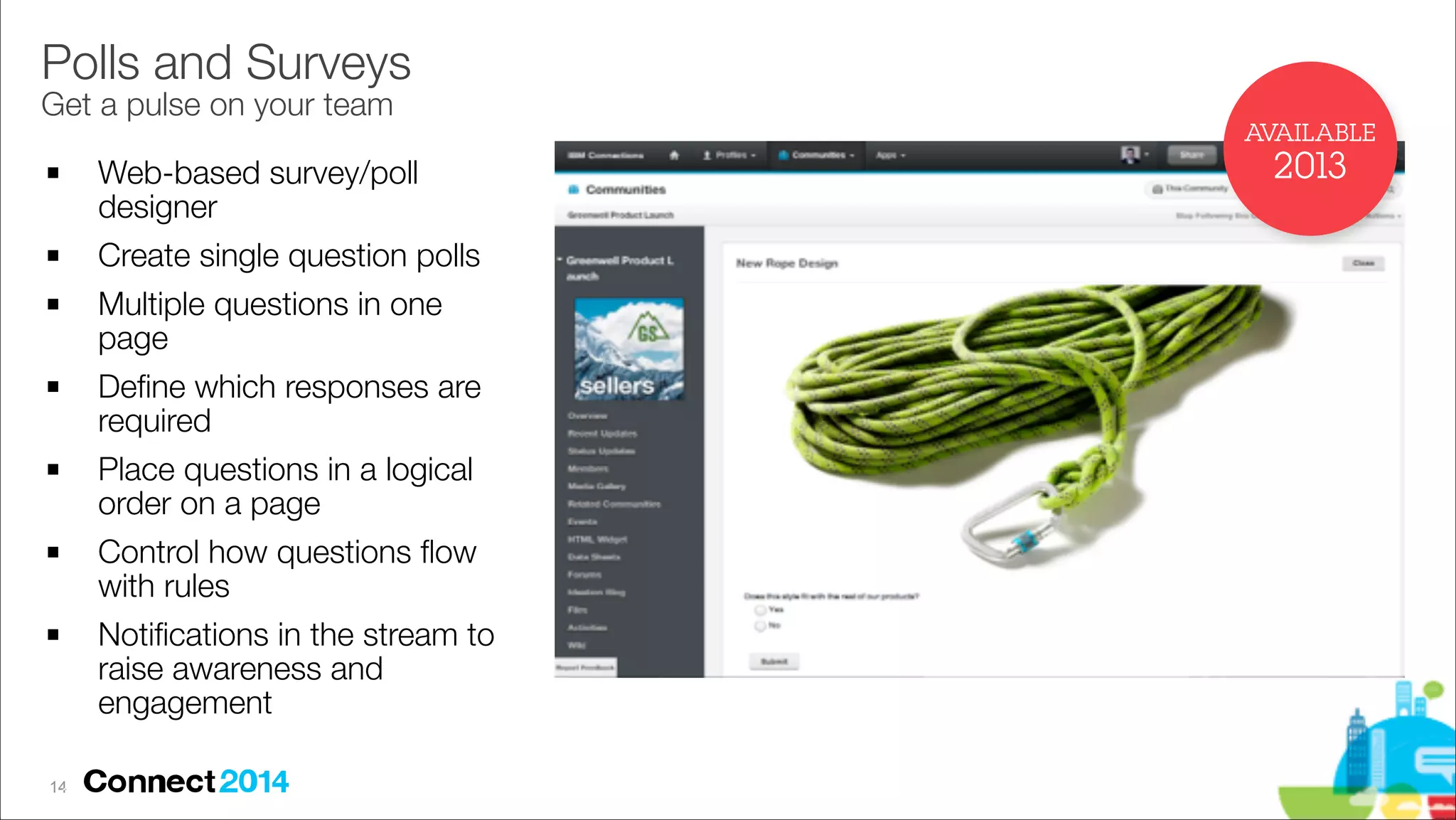 Polls and Surveys 
Get a pulse on your team

AVAILABLE
!

!
!

!

!

!

!

!14
12

Web-based survey/poll
designer
Create single question polls
Multiple questions in one
page
Deﬁne which responses are
required
Place questions in a logical
order on a page
Control how questions ﬂow
with rules
Notiﬁcations in the stream to
raise awareness and
engagement

2013

 