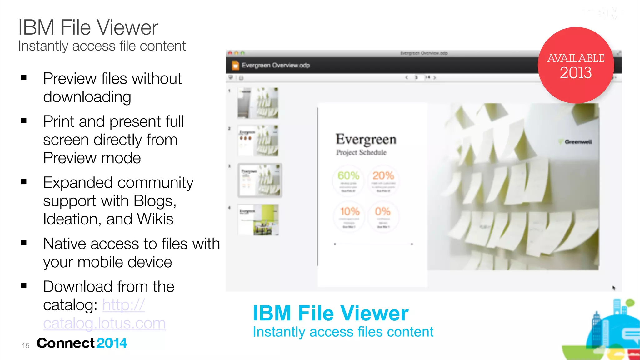 IBM File Viewer

Instantly access ﬁle content
AVAILABLE
!

!

!

!

!

!15

2013

Preview ﬁles without
downloading
Print and present full
screen directly from
Preview mode
Expanded community
support with Blogs,
Ideation, and Wikis
Native access to ﬁles with
your mobile device
Download from the
catalog: http://
catalog.lotus.com

IBM File Viewer 

Instantly access files content

 